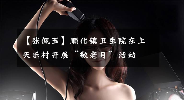 【张佩玉】顺化镇卫生院在上天乐村开展“敬老月”活动