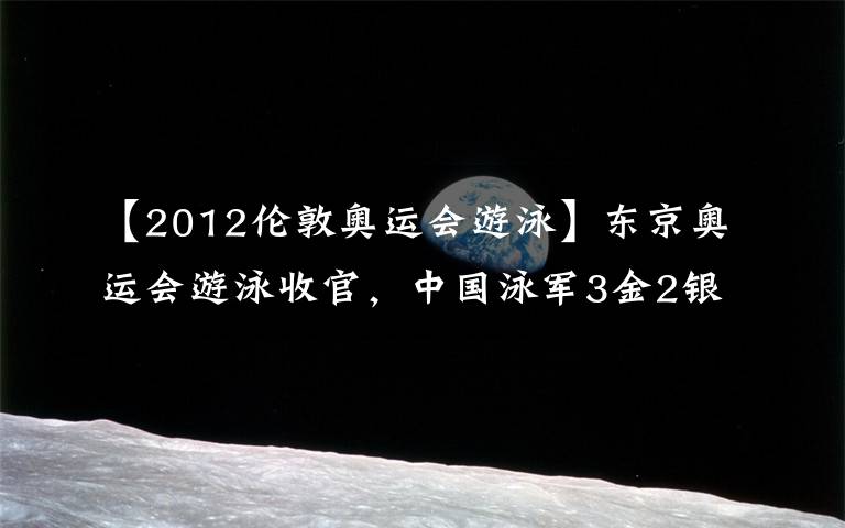 【2012伦敦奥运会游泳】东京奥运会游泳收官，中国泳军3金2银1铜亮点多