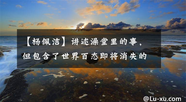 【杨佩洁】讲述澡堂里的事，但包含了世界百态即将消失的《澡堂》