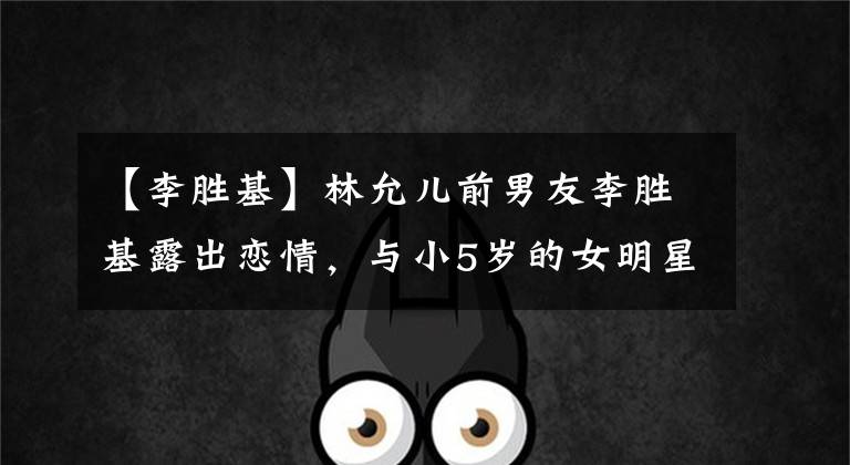 【李胜基】林允儿前男友李胜基露出恋情，与小5岁的女明星交往了1年，以高尔夫结下了缘。