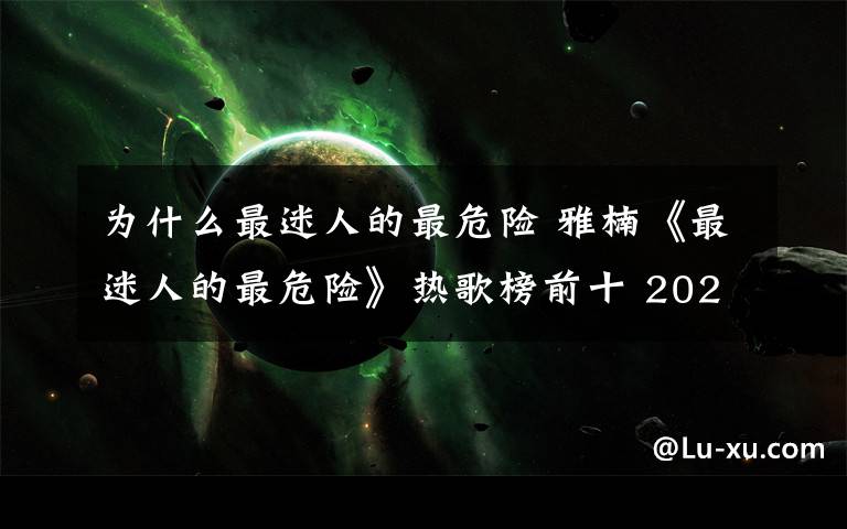 为什么最迷人的最危险 雅楠《最迷人的最危险》热歌榜前十 2020走红最快神曲能让人听到到耳朵怀孕