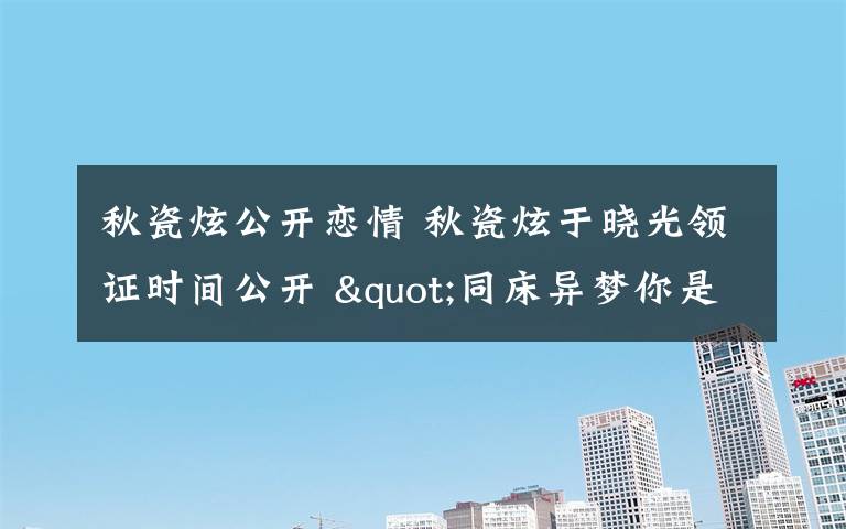 秋瓷炫公开恋情 秋瓷炫于晓光领证时间公开 "同床异梦你是我的命运"节目大爆料