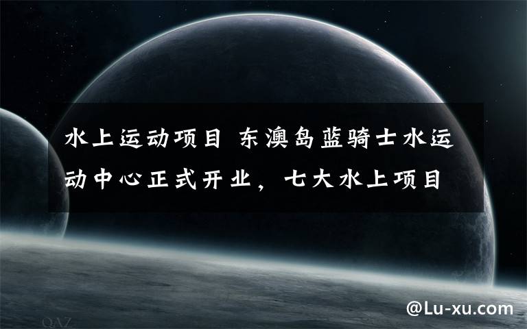 水上运动项目 东澳岛蓝骑士水运动中心正式开业，七大水上项目尽情体验