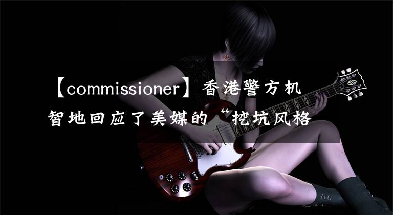 【commissioner】香港警方机智地回应了美媒的“挖坑风格”提问。