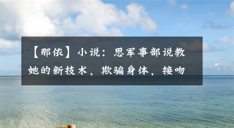 【那依】小说：思军事部说教她的新技术，欺骗身体，接吻，小女孩愚蠢：这技术太棒了。