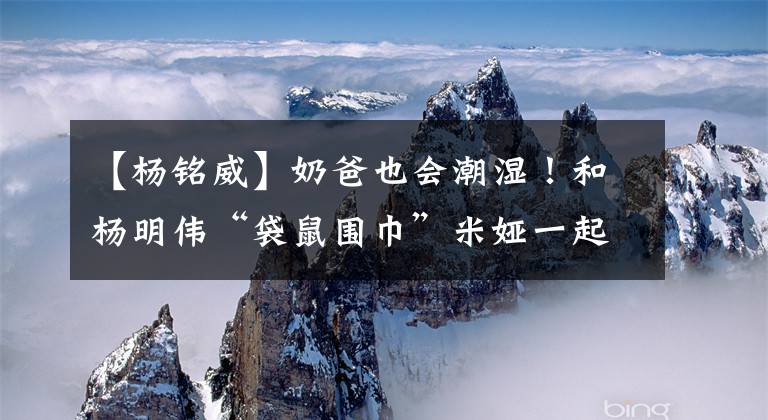 【杨铭威】奶爸也会潮湿！和杨明伟“袋鼠围巾”米娅一起参观所有盔甲