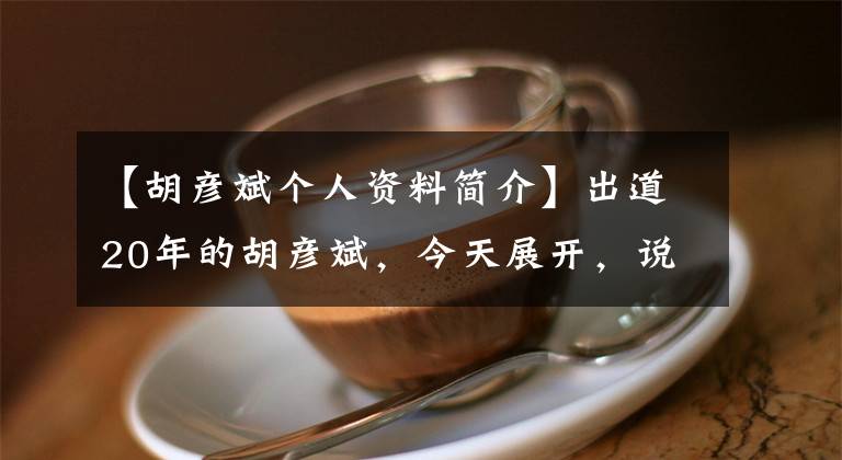 【胡彦斌个人资料简介】出道20年的胡彦斌，今天展开，说了大实话|腾讯新闻贵圈