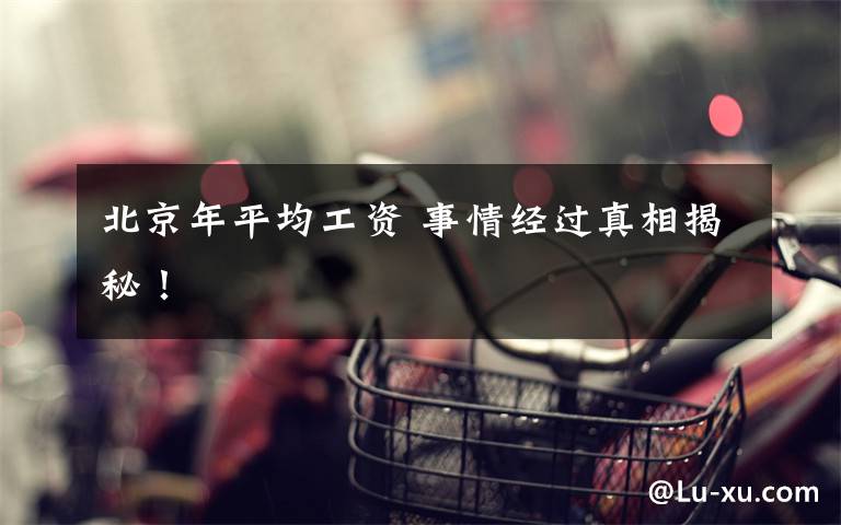 北京年平均工资 事情经过真相揭秘！