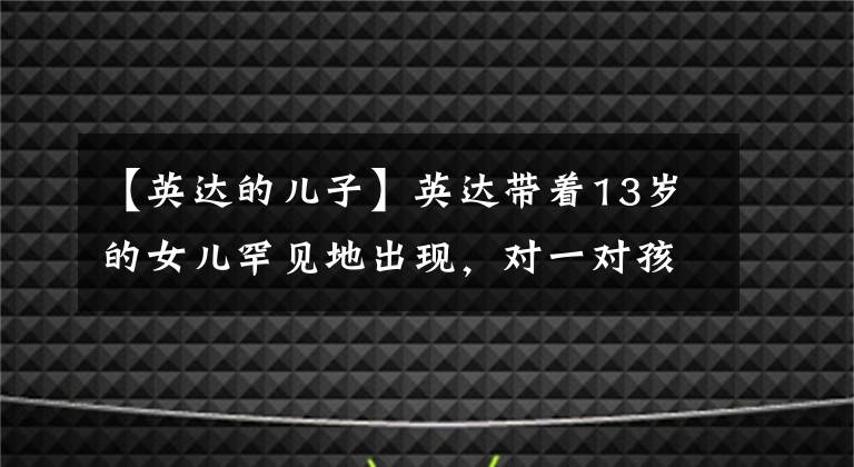 【英达的儿子】英达带着13岁的女儿罕见地出现，对一对孩子极度宠爱，但大儿子巴图不听。(莎士比亚)。
