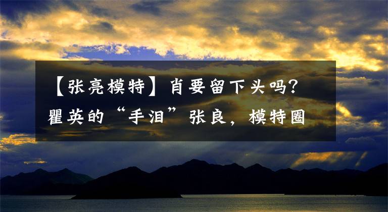 【张亮模特】肖要留下头吗？瞿英的“手泪”张良，模特圈第九大未解之谜