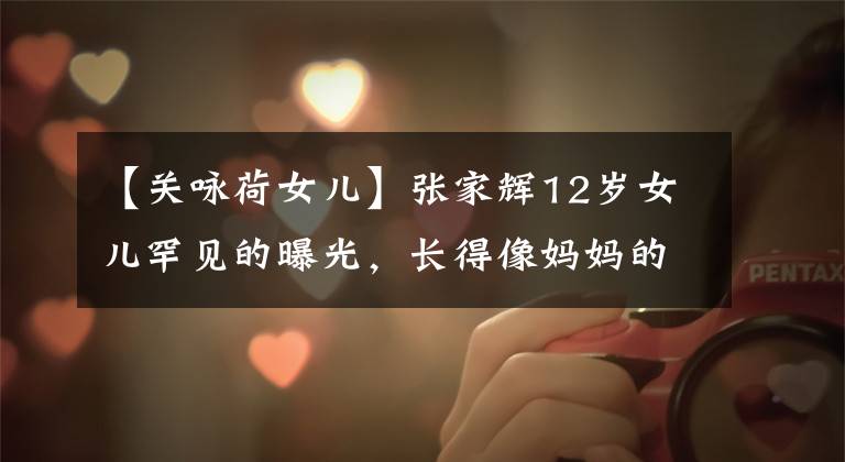 【关咏荷女儿】张家辉12岁女儿罕见的曝光，长得像妈妈的53岁关零下状态令人吃惊。