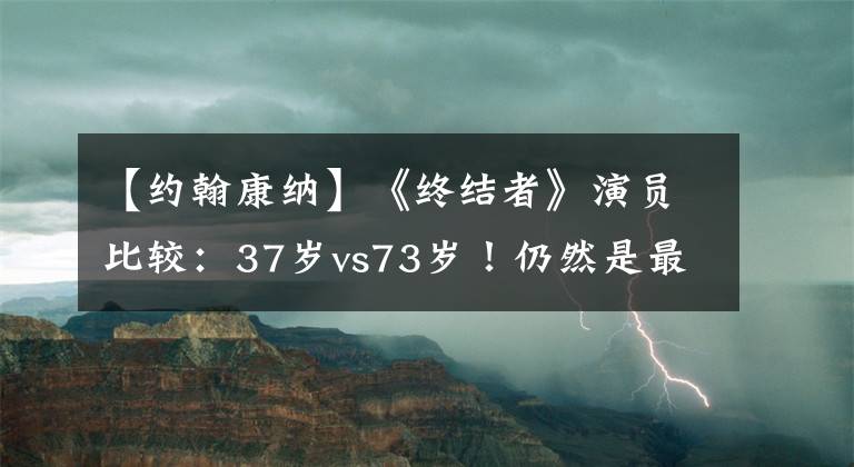 【约翰康纳】《终结者》演员比较：37岁vs73岁！仍然是最强州长