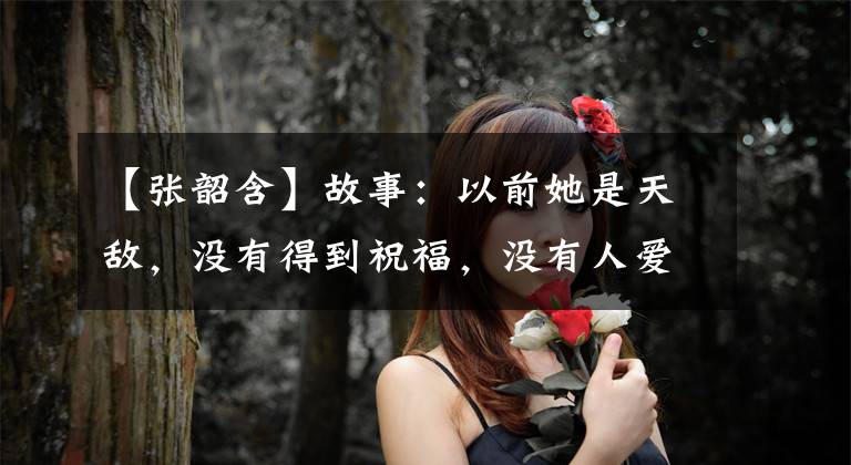 【张韶含】故事：以前她是天敌，没有得到祝福，没有人爱。林泽风温暖了她