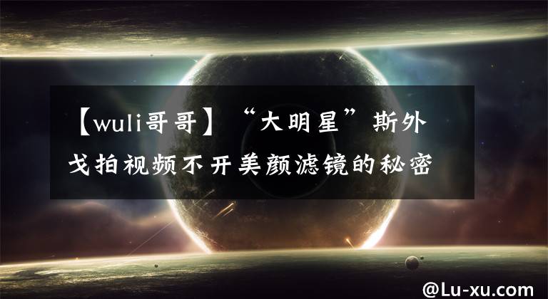 【wuli哥哥】“大明星”斯外戈拍视频不开美颜滤镜的秘密是？