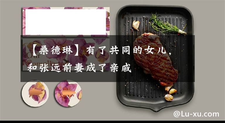 【桑德琳】有了共同的女儿，和张远前妻成了亲戚