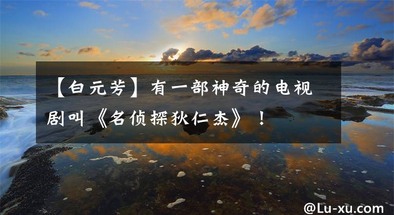 【白元芳】有一部神奇的电视剧叫《名侦探狄仁杰》！