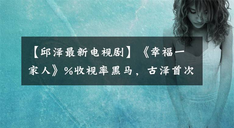 【邱泽最新电视剧】《幸福一家人》%收视率黑马，古泽首次回答“不适合谈恋爱”