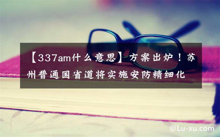 【337am什么意思】方案出炉！苏州普通国省道将实施安防精细化提升工程