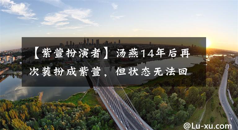 【紫萱扮演者】汤燕14年后再次装扮成紫萱，但状态无法回到以前，没有那种清凉美丽的感觉