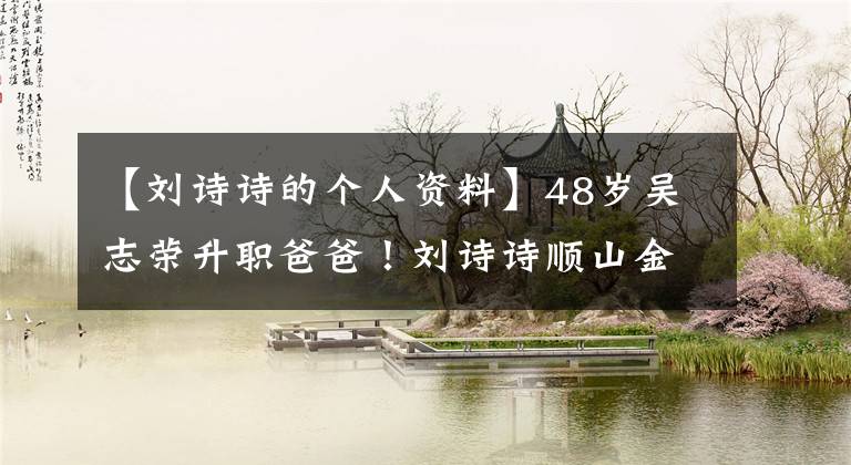 【刘诗诗的个人资料】48岁吴志荣升职爸爸！刘诗诗顺山金牛座少年
