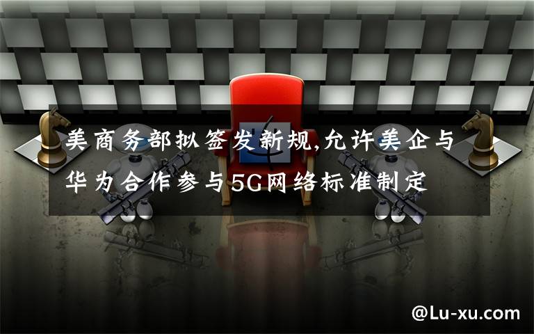美商务部拟签发新规,允许美企与华为合作参与5G网络标准制定
