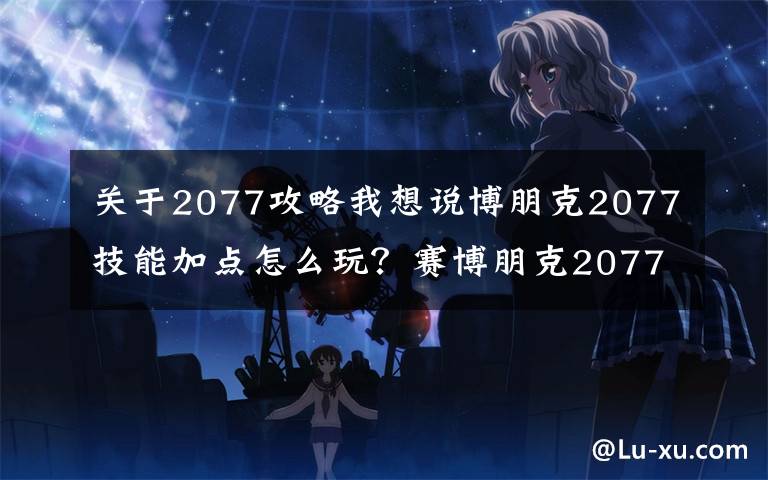 关于2077攻略我想说博朋克2077技能加点怎么玩？赛博朋克2077加点攻略大全