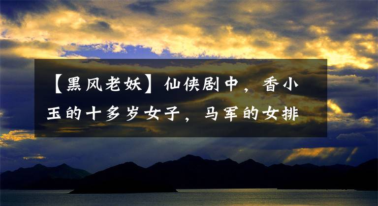 【黑风老妖】仙侠剧中，香小玉的十多岁女子，马军的女排第八名，赵灵儿最可惜。