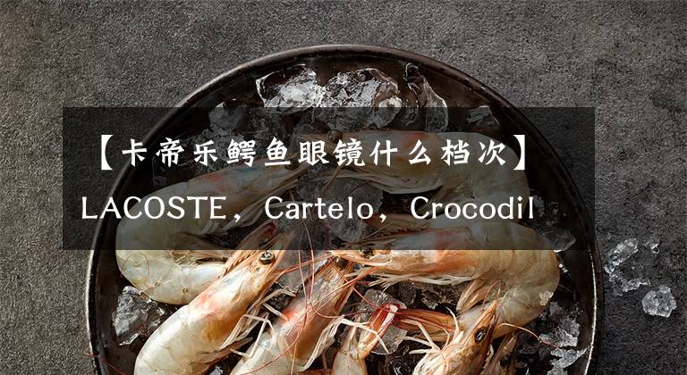 【卡帝乐鳄鱼眼镜什么档次】LACOSTE，Cartelo，Crocodile，到底哪个才是真正的鳄鱼？