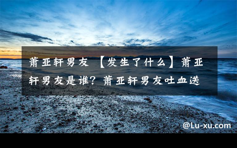 萧亚轩男友 【发生了什么】萧亚轩男友是谁？萧亚轩男友吐血送医到底怎么回事？