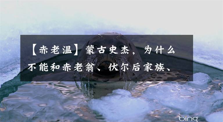 【赤老温】蒙古史杰，为什么不能和赤老翁、伏尔后家族、伏尔酒、木华里相比？