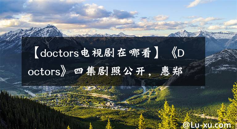 【doctors电视剧在哪看】《Doctors》四集剧照公开，惠郑志红时隔13年再次见面