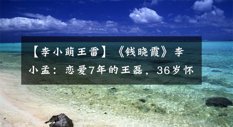 【李小萌王雷】《钱晓霞》李小孟：恋爱7年的王磊，36岁怀孕的第二个孩子，最干净的艺人。