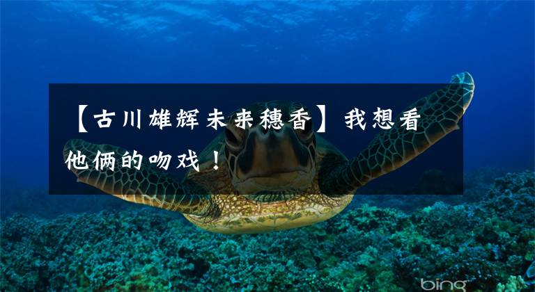 【古川雄辉未来穗香】我想看他俩的吻戏！