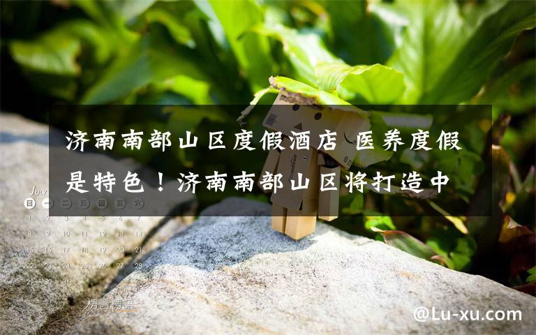 济南南部山区度假酒店 医养度假是特色！济南南部山区将打造中草药种植基地