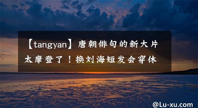 【tangyan】唐朝俳句的新大片太摩登了！换刘海短发会穿休闲装变酷，状态好像是40。