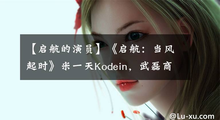 【启航的演员】《启航：当风起时》米一天Kodein，武磊商业奇才，另一个男主角更帅