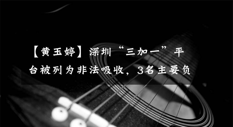 【黄玉婷】深圳“三加一”平台被列为非法吸收，3名主要负责人被捕并提交审判