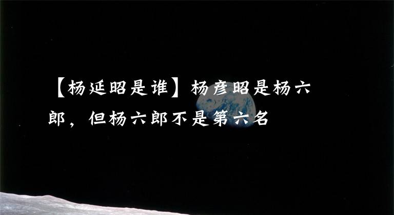 【杨延昭是谁】杨彦昭是杨六郎，但杨六郎不是第六名