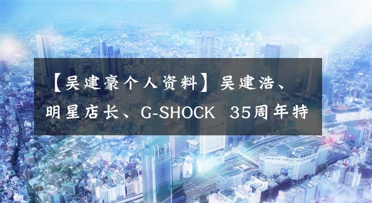 【吴建豪个人资料】吴建浩、明星店长、G-SHOCK  35周年特别版引爆了西安。