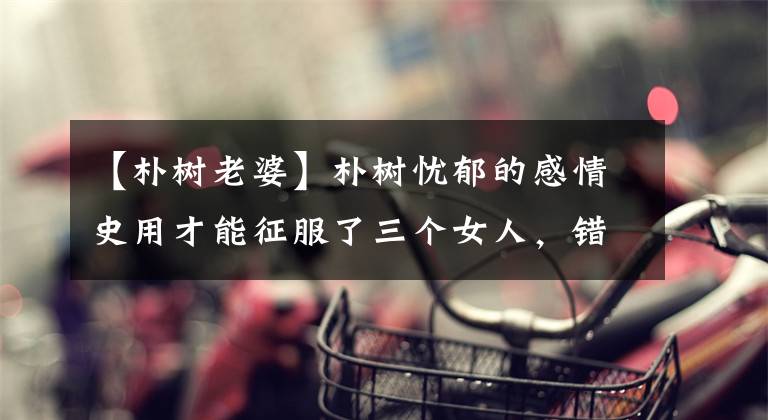 【朴树老婆】朴树忧郁的感情史用才能征服了三个女人，错过了真爱，然后和复制品贤妻结婚了。