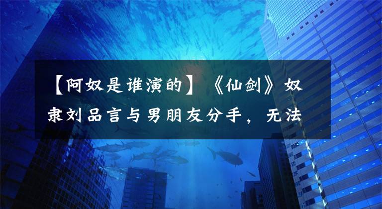 【阿奴是谁演的】《仙剑》奴隶刘品言与男朋友分手，无法忍受异地恋，机票花了70万韩元