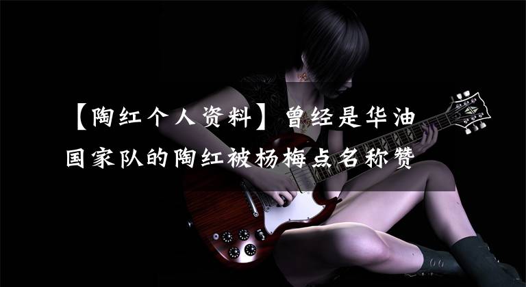 【陶红个人资料】曾经是华油国家队的陶红被杨梅点名称赞，当年她的运动员成绩如何？