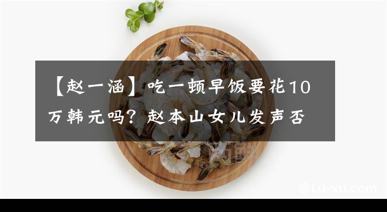 【赵一涵】吃一顿早饭要花10万韩元吗？赵本山女儿发声否认：我没说！