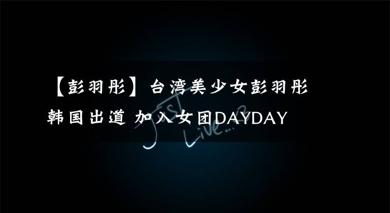 【彭羽彤】台湾美少女彭羽彤韩国出道 加入女团DAYDAY