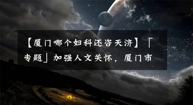 【厦门哪个妇科还咨天济】「专题」加强人文关怀，厦门市妇保院让患者倍感亲切！