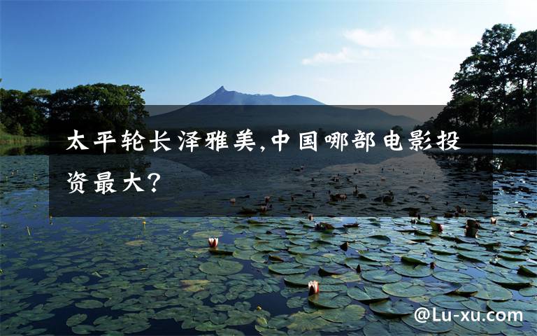 太平轮长泽雅美,中国哪部电影投资最大？
