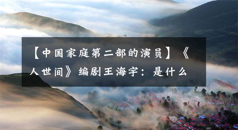 【中国家庭第二部的演员】《人世间》编剧王海宇：是什么让观众舍不得用肚子看电视剧？质量