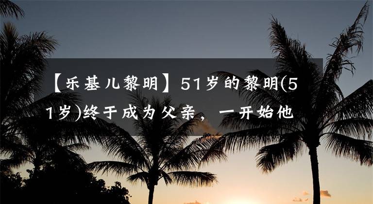 【乐基儿黎明】51岁的黎明(51岁)终于成为父亲，一开始他和拉基亚因为生孩子的问题离婚了。