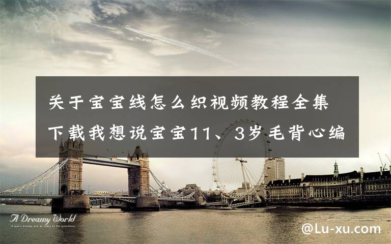 关于宝宝线怎么织视频教程全集下载我想说宝宝11、3岁毛背心编织方法在哪里可以下载？