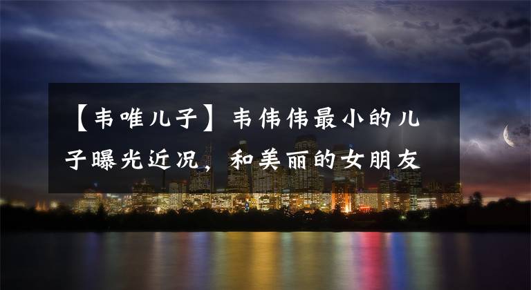【韦唯儿子】韦伟伟最小的儿子曝光近况，和美丽的女朋友过着奢华的假期生活，已经见过双方父母了。